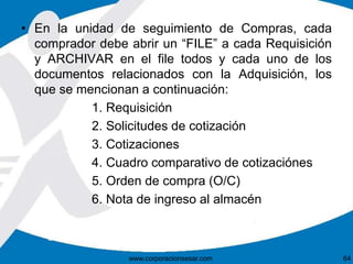 • En la unidad de seguimiento de Compras, cada 
comprador debe abrir un “FILE” a cada Requisición 
y ARCHIVAR en el file todos y cada uno de los 
documentos relacionados con la Adquisición, los 
que se mencionan a continuación: 
1. Requisición 
2. Solicitudes de cotización 
3. Cotizaciones 
4. Cuadro comparativo de cotizaciónes 
5. Orden de compra (O/C) 
6. Nota de ingreso al almacén 
www.corporacionsesar.com 64 
 