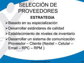 SELECCIÓN DE 
PROVEEDORES 
ESTRATEGIA 
Basado en su especialización 
Desarrollar estándares de calidad 
Establecimiento de niveles de inventario 
Desarrollar un sistema de comunicación 
Proveedor – Cliente (Nextel – Celular – 
Email – RPC – RPM ) 
www.corporacionsesar.com 68 
 