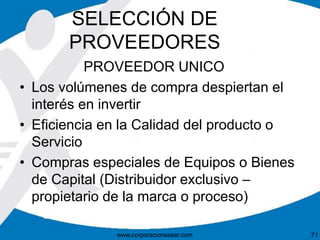 SELECCIÓN DE 
PROVEEDORES 
PROVEEDOR UNICO 
• Los volúmenes de compra despiertan el 
interés en invertir 
• Eficiencia en la Calidad del producto o 
Servicio 
• Compras especiales de Equipos o Bienes 
de Capital (Distribuidor exclusivo – 
propietario de la marca o proceso) 
www.corporacionsesar.com 71 
 