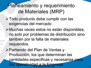Planeamiento y requerimiento 
de Materiales (MRP) 
Todo producto debe cumplir con las 
exigencias del mercado 
Muchas veces estos no están disponibles; 
no solo por problemas de distribución sino 
también por la falta de materiales 
requeridos. 
Partiendo del Plan de Ventas y 
Producción; los que determinan las 
cantidades especificas y necesarias para 
dar operatividad a la Empresa. 
www.corporacionsesar.com 75 
 
