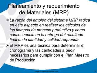 Planeamiento y requerimiento 
de Materiales (MRP) 
La razón del empleo del sistema MRP radica 
en este aspecto en realizar los cálculos de 
los tiempos de proceso productivo y como 
consecuencia en la entrega del resultado 
final en la cantidad y calidad requerida. 
El MRP es una técnica para determinar el 
cronograma y las cantidades a pedir 
necesarios para cumplir con el Plan Maestro 
de Producción. 
www.corporacionsesar.com 76 
 