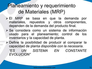 Planeamiento y requerimiento 
de Materiales (MRP) 
 El MRP se basa en que la demanda por 
materiales, repuestos y otros componentes, 
dependen de la demanda del producto final. 
 Se considera como un sistema de información 
usado para el planeamiento; control de los 
inventarios y la capacidad de planta. 
 Define la posibilidad de producir al comparar la 
capacidad de planta disponible con la necesaria. 
“ES UN SISTEMA EN CONSTANTE 
EVOLUCION” 
www.corporacionsesar.com 78 
 