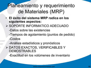 Planeamiento y requerimiento 
de Materiales (MRP) 
• El éxito del sistema MRP radica en los 
siguientes aspectos: 
 SOPORTE INFORMATICO ADECUADO 
-Datos sobre las existencias 
-Tiempos de agotamiento (puntos de pedido) 
-Costos 
-Análisis estadísticos y pronósticos 
 DATOS EXACTOS, VERIFICABLES Y 
DEMOSTRABLES 
-Exactitud en los volúmenes de inventario 
www.corporacionsesar.com 80 
 