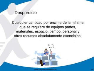 Desperdicio 
Cualquier cantidad por encima de la mínima 
que se requiere de equipos partes, 
materiales, espacio, tiempo, personal y 
otros recursos absolutamente esenciales. 
www.corporacionsesar.com 88 
 
