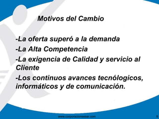 Motivos del Cambio 
-La oferta superó a la demanda 
-La Alta Competencia 
-La exigencia de Calidad y servicio al 
Cliente 
-Los continuos avances tecnólogicos, 
informáticos y de comunicación. 
www.corporacionsesar.com 9 
 