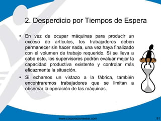 2. Desperdicio por Tiempos de Espera 
 En vez de ocupar máquinas para producir un 
exceso de artículos, los trabajadores deben 
permanecer sin hacer nada, una vez haya finalizado 
con el volumen de trabajo requerido. Si se lleva a 
cabo esto, los supervisores podrán evaluar mejor la 
capacidad productiva existente y controlar más 
eficazmente la situación. 
 Si echamos un vistazo a la fábrica, también 
encontraremos trabajadores que se limitan a 
observar la operación de las máquinas. 
www.corporacionsesar.com 91 
 