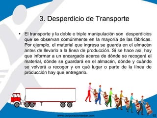3. Desperdicio de Transporte 
 El transporte y la doble o triple manipulación son desperdicios 
que se observan comúnmente en la mayoría de las fábricas. 
Por ejemplo, el material que ingresa se guarda en el almacén 
antes de llevarlo a la línea de producción. Si se hace así, hay 
que informar a un encargado acerca de dónde se recogerá el 
material, dónde se guardará en el almacén, dónde y cuándo 
se volverá a recoger y en qué lugar o parte de la línea de 
producción hay que entregarlo. 
www.corporacionsesar.com 92 
 