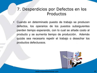 7. Desperdicios por Defectos en los 
Productos 
 Cuando en determinado puesto de trabajo se producen 
defectos, los operarios de los puestos subsiguientes 
pierden tiempo esperando, con lo cual se añade costo al 
producto y se aumenta tiempo de producción. Además 
quizás sea necesario repetir el trabajo o desechar los 
productos defectuosos. 
www.corporacionsesar.com 97 
 