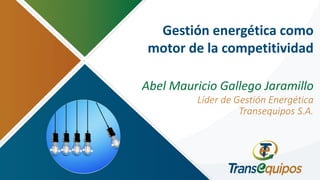Gestión energética como
motor de la competitividad
Abel Mauricio Gallego Jaramillo
Líder de Gestión Energética
Transequipos S.A.
 