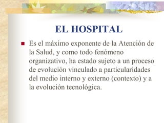 EL HOSPITAL
   Es el máximo exponente de la Atención de
    la Salud, y como todo fenómeno
    organizativo, ha estado sujeto a un proceso
    de evolución vinculado a particularidades
    del medio interno y externo (contexto) y a
    la evolución tecnológica.
 
