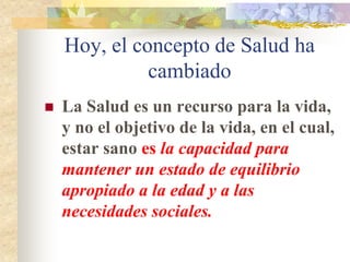 Hoy, el concepto de Salud ha
              cambiado
   La Salud es un recurso para la vida,
    y no el objetivo de la vida, en el cual,
    estar sano es la capacidad para
    mantener un estado de equilibrio
    apropiado a la edad y a las
    necesidades sociales.
 