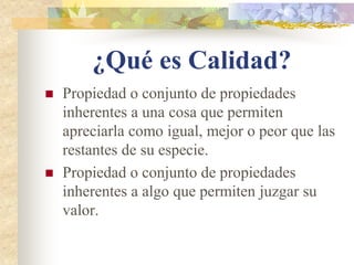 ¿Qué es Calidad?
   Propiedad o conjunto de propiedades
    inherentes a una cosa que permiten
    apreciarla como igual, mejor o peor que las
    restantes de su especie.
   Propiedad o conjunto de propiedades
    inherentes a algo que permiten juzgar su
    valor.
 