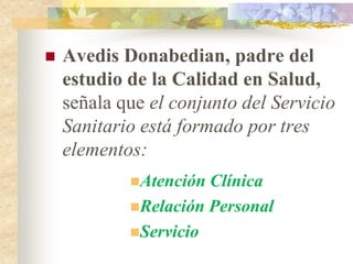    Avedis Donabedian, padre del
    estudio de la Calidad en Salud,
    señala que el conjunto del Servicio
    Sanitario está formado por tres
    elementos:
            Atención Clínica
            Relación Personal
            Servicio
 