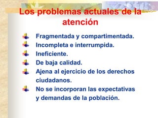 Los problemas actuales de la
          atención
   Fragmentada y compartimentada.
   Incompleta e interrumpida.
   Ineficiente.
   De baja calidad.
   Ajena al ejercicio de los derechos
   ciudadanos.
   No se incorporan las expectativas
   y demandas de la población.
 