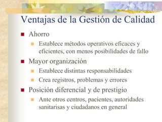 Ventajas de la Gestión de Calidad
   Ahorro
       Establece métodos operativos eficaces y
        eficientes, con menos posibilidades de fallo
   Mayor organización
       Establece distintas responsabilidades
       Crea registros, problemas y errores
   Posición diferencial y de prestigio
       Ante otros centros, pacientes, autoridades
        sanitarisas y ciudadanos en general
 