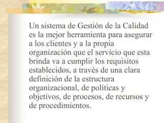 Un sistema de Gestión de la Calidad
es la mejor herramienta para asegurar
a los clientes y a la propia
organización que el servicio que esta
brinda va a cumplir los requisitos
establecidos, a través de una clara
definición de la estructura
organizacional, de políticas y
objetivos, de procesos, de recursos y
de procedimientos.
 