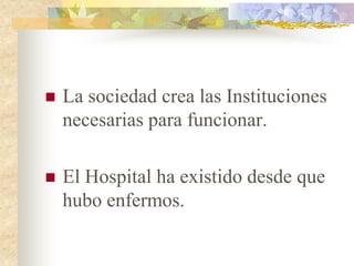   La sociedad crea las Instituciones
    necesarias para funcionar.

   El Hospital ha existido desde que
    hubo enfermos.
 