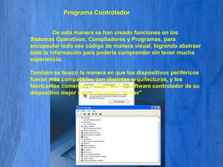 Programa Controlador 	De esta manera se han creado funciones en los Sistemas Operativos, Compiladores y Programas, para encapsular todo ese código de manera visual, logrando abstraer toda la información para poderla comprender sin tener mucha experiencia. También se buscó la manera en que los dispositivos periféricos fueran más compatibles con distintas arquitecturas, y los fabricantes comenzaron a diseñar el software controlador de su dispositivo mejor conocido como “Driver”