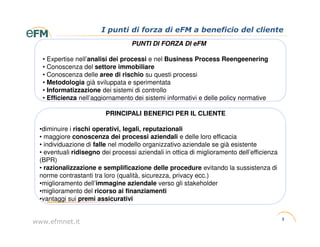 I punti di forza di eFM a beneficio del cliente
                                  PUNTI DI FORZA DI eFM

  • Expertise nell’analisi dei processi e nel Business Process Reengeenering
  • Conoscenza del settore immobiliare
  • Conoscenza delle aree di rischio su questi processi
  • Metodologia già sviluppata e sperimentata
  • Informatizzazione dei sistemi di controllo
  • Efficienza nell’aggiornamento dei sistemi informativi e delle policy normative

                         PRINCIPALI BENEFICI PER IL CLIENTE

 •diminuire i rischi operativi, legali, reputazionali
 • maggiore conoscenza dei processi aziendali e delle loro efficacia
 • individuazione di falle nel modello organizzativo aziendale se già esistente
 • eventuali ridisegno dei processi aziendali in ottica di miglioramento dell’efficienza
 (BPR)
 • razionalizzazione e semplificazione delle procedure evitando la sussistenza di
 norme contrastanti tra loro (qualità, sicurezza, privacy ecc.)
 •miglioramento dell’immagine aziendale verso gli stakeholder
 •miglioramento del ricorso ai finanziamenti
 •vantaggi sui premi assicurativi


                                                                                           3
www.efmnet.it
 
