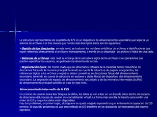 La estructura representativa de la gestión de E/S en un dispositivo de almacenamiento secundario que soporta un sistema de archivos. Los tres niveles que no han sido descriptos antes son los siguientes:  Gestión de los directorios : en este nivel, se traducen los nombres simbólicos de archivos a identificadores que hacen referencia directamente al archivo o indirectamente, a través de un descriptor  de archivo o índice en una tabla.  Sistemas de archivos : este nivel se encarga de la estructura lógica de los archivos y las operaciones que pueden especificar los usuarios, se gestionan los derechos de acceso. Organización física : del mismo modo que las direcciones virtuales de la memoria deben convertirse en direcciones físicas de la memoria principal, teniendo en cuenta la estructura de paginas o segmentos, las referencias lógicas a los archivos y registros deben convertirse en direcciones físicas del almacenamiento secundario, teniendo en cuenta la estructura en sectores y pistas físicas del dispositivo  del almacenamiento secundario. La asignación de espacio de almacenamiento secundario y de las memorias intermedias (buffer) de almacenamiento principal también se trata en este nivel.  Almacenamiento intermedio de la E/S   Un proceso de usuario desea leer bloques de datos, los datos se van a leer en un área de datos dentro del espacio de direcciones del proceso de usuario en una habitación virtual. La forma más sencilla de hacerlo seria emitir una orden de E/S y a que los datos estén disponibles. Hay dos problemas, en primer lugar, el programa se queda colgado esperando a que   lentamente la operación de E/S termine. El segundo problemas es que este método de E/S interfiere en las decisiones de intercambio del sistema operativo.  