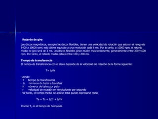 Retardo de giro   Los discos magnéticos, excepto los discos flexibles, tienen una velocidad de rotación que esta en el rango de 5400 a 10000 rpm; esta última equivale a una revolución cada 6 ms. Por lo tanto, a 10000 rpm, el retardo medio de giro será de 3 ms. Los discos flexibles giran mucho mas lentamente, generalmente entre 300 y 600 rpm. Por tanto, el retardo medio estará entre 100 y 200 ms. Tiempo de transferencia El tiempo de transferencia con el disco depende de la velocidad de rotación de la forma siguiente:  T= b/rN  Donde:  T  tiempo de transferencia  b  números de bytes a transferir N  números de bytes por pista r  velocidad de rotación en revoluciones por segundo Por tanto, el tiempo medio de acceso total puede expresarse como Ta = Ts + 1/2r + b/rN Donde T, es el tiempo de búsqueda. 