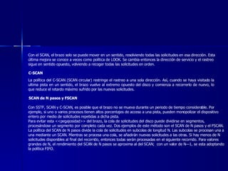 Con el SCAN, el brazo solo se puede mover en un sentido, resolviendo todas las solicitudes en esa dirección. Esta última mejora se conoce a veces como política de LOOK. Se cambia entonces la dirección de servicio y el rastreo sigue en sentido opuesto, volviendo a recoger todas las solicitudes en orden. C-SCAN   La política del C-SCAN (SCAN circular) restringe el rastreo a una sola dirección. Así, cuando se haya visitado la ultima pista en un sentido, el brazo vuelve al extremo opuesto del disco y comienza a recorrerlo de nuevo, lo que reduce el retardo máximo sufrido por las nuevas solicitudes. SCAN de N pasos y FSCAN Con SSTF, SCAN y C-SCAN, es posible que el brazo no se mueva durante un periodo de tiempo considerable. Por ejemplo, si uno o varios procesos tienen altos porcentajes de acceso a una pista, pueden monopolizar el dispositivo entero por medio de solicitudes repetidas a dicha pista. Para evitar esta <<pegajosidad>> del brazo, la cola de solicitudes del disco puede dividirse en segmentos, procesándose un segmento por completo cada vez. Dos ejemplos de este método son el SCAN de N pasos y el FSCAN.  La política del SCAN de N pasos divide la cola de solicitudes en subcolas de longitud N. Las subcolas se procesan una a una mediante un SCAN. Mientras se procesa una cola, se añadirán nuevas solicitudes a las otras. Si hay menos de N solicitudes disponibles al final del recorrido, entonces todas serán procesadas en el siguiente recorrido. Para valores grandes de N, el rendimiento del SCAN de N pasos se aproxima al del SCAN;  con un valor de N—1, se esta adoptando la política FIFO.  