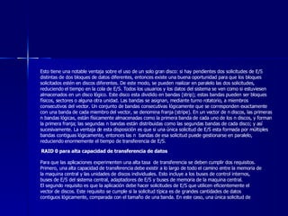 Esto tiene una notable ventaja sobre el uso de un solo gran disco: si hay pendientes dos solicitudes de E/S distintas de dos bloques de datos diferentes, entonces existe una buena oportunidad para que los bloques solicitados estén en discos diferentes. De este modo, se pueden realizar en paralelo las dos solicitudes, reduciendo el tiempo en la cola de E/S. Todos los usuarios y los datos del sistema se ven como si estuviesen almacenados en un disco lógico. Este disco esta dividido en bandas (strip); estas bandas pueden ser bloques físicos, sectores o alguna otra unidad. Las bandas se asignan, mediante turno rotatorio, a miembros consecutivos del vector. Un conjunto de bandas consecutivas lógicamente que se corresponden exactamente con una banda de cada miembro del vector, se denomina franja (stripe). En un vector de n discos, las primeras n bandas lógicas, están físicamente almacenadas como la primera banda de cada uno de los n discos, y forman la primera franja; las segundas n bandas están distribuidas como las segundas bandas de cada disco; y así sucesivamente. La ventaja de esta disposición es que si una única solicitud de E/S esta formada por múltiples bandas contiguas lógicamente, entonces las n  bandas de esa solicitud puede gestionarse en paralelo, reduciendo enormemente el tiempo de transferencia de E/S. RAID 0 para alta capacidad de transferencia de datos Para que las aplicaciones experimenten una alta tasa  de transferencia se deben cumplir dos requisitos. Primero, una alta capacidad de transferencia debe existir a lo largo de todo el camino entre la memoria de la maquina central y las unidades de discos individuales. Esto incluye a los buses de control internos, buses de E/S del sistema central, adaptadores de E/S y buses de memoria de la maquina central.  El segundo requisito es que la aplicación debe hacer solicitudes de E/S que utilicen eficientemente el vector de discos. Este requisito se cumple si la solicitud típica es de grandes cantidades de datos contiguos lógicamente, comparada con el tamaño de una banda. En este caso, una única solicitud de 