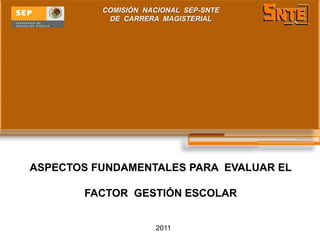 COMISIÓN NACIONAL SEP-SNTE
           DE CARRERA MAGISTERIAL




ASPECTOS FUNDAMENTALES PARA EVALUAR EL

       FACTOR GESTIÓN ESCOLAR


                     2011
 