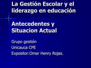 La Gestión Escolar y el
liderazgo en educación

Antecedentes y
Situacion Actual
Grupo gestión
Unicauca CPE
Expositor:Omar Henry Rojas.
 