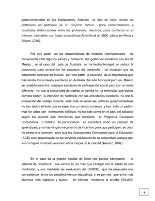 4
gubernamentales en las Instituciones. Además la falta de visión donde los
profesores no participan de un proyecto común, poco comprometidos, y
resultados disfuncionales entre los profesores, reactivos, poca confianza en sí
mismos, inestables, con bajas expectativas(Alvariño et al, 2000, citado en Mejía y
Olvera, 2010).
Por otra parte en las características de modelos Internacionales es
conveniente citar algunos países y comparar sus gestiones escolares con las de
México , en el caso del país de Australia se ha hecho hincapié en reducir la
burocracia para acrecentar los procesos de desarrollo , tal situación que es
totalmente contraria en México, por otra parte la situación de la importancia que
han tenido los consejos escolares en Australia ha sido funcional pero en México
se establecieron los consejos escolares de participación social, pero con un matiz
diferente , ya que la comunidad de padres de familia no ha entendido que dichos
comités tienen la intención de colaborar con las actividades escolares, no con la
evaluación del trabajo docente, ante esta situación las políticas gubernamentales
no han tenido el éxito que se esperaba con estos consejos y han sido un padrón
más de datos con intenciones políticas, no ha sido como en el país del salvador
según los autores que mencionan que mediante el Programa Educación
Comunitaria (EDUCO) la participación se considera como un proceso de
aprendizaje, y no hay ningún mecanismo de incentivo para que participen, es decir
no existe una coerción para que las Asociaciones Comunales para la Educación
(ACE) sean responsable de los servicios educativos de su comunidad, aunque aun
así no hayan mostrado avances en la mejora de la calidad (Álvarez, 2002)
En el caso de la gestión escolar de Chile nos parece interesante el
sistema de “vouchers” que vamos no es más que castigar con la salida de una
Institución, y eso mediante las evaluación del (SIMCE) que ha propuesto una
competencia entre los establecimientos educativos, y se permea que entre más
alumnos más ingresos y bueno en México mediante la prueba ENLACE
 