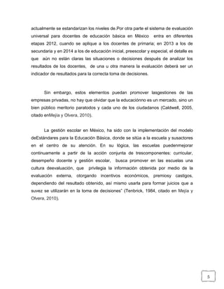 5
actualmente se estandarizan los niveles de.Por otra parte el sistema de evaluación
universal para docentes de educación básica en México entra en diferentes
etapas 2012, cuando se aplique a los docentes de primaria; en 2013 a los de
secundaria y en 2014 a los de educación inicial, preescolar y especial, el detalle es
que aún no están claras las situaciones o decisiones después de analizar los
resultados de los docentes, de una u otra manera la evaluación deberá ser un
indicador de resultados para la correcta toma de decisiones.
Sin embargo, estos elementos puedan promover lasgestiones de las
empresas privadas, no hay que olvidar que la educaciónno es un mercado, sino un
bien público meritorio paratodos y cada uno de los ciudadanos (Caldwell, 2005,
citado enMejía y Olvera, 2010).
La gestión escolar en México, ha sido con la implementación del modelo
deEstándares para la Educación Básica, donde se sitúa a la escuela y susactores
en el centro de su atención. En su lógica, las escuelas puedenmejorar
continuamente a partir de la acción conjunta de trescomponentes: curricular,
desempeño docente y gestión escolar, busca promover en las escuelas una
cultura deevaluación, que privilegia la información obtenida por medio de la
evaluación externa, otorgando incentivos económicos, premiosy castigos,
dependiendo del resultado obtenido, así mismo usarla para formar juicios que a
suvez se utilizarán en la toma de decisiones” (Tenbrick, 1984, citado en Mejía y
Olvera, 2010).
 
