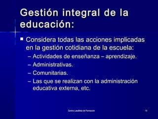 Centro Lasallista de FormaciónCentro Lasallista de Formación 1818
Gestión integral de laGestión integral de la
educación:educación:
 Considera todas las acciones implicadasConsidera todas las acciones implicadas
en la gestión cotidiana de la escuela:en la gestión cotidiana de la escuela:
– Actividades de enseñanza – aprendizaje.Actividades de enseñanza – aprendizaje.
– Administrativas.Administrativas.
– Comunitarias.Comunitarias.
– Las que se realizan con la administraciónLas que se realizan con la administración
educativa externa, etc.educativa externa, etc.
 