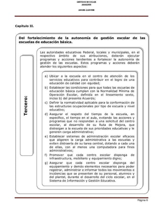 Del fortaleciñieñio de la auroñoñíá
és.uélás dé édu.ációñ bási.á-
de gestióñ
Las aLtoridades edL.ativas Federal, locales y
respe.tivo ámbito de sLS atribL.iones,
proqEmas y accio¡es tendie¡tes a fortalecer
qestió¡ de las escLelas. Estos programas y
ate¡der los siquie¡tes aspe.tos:
a) Ubi.ar a la escuela e¡ el .e¡tro de ate¡.ión de los
servicios edL.ativos para contribui e¡ el loqro de L¡a
edL.a.ió¡ de calidad co¡ eqLidad;
b) Establecerlas co¡dicio¡es para qLe todas las escuelas de
edLca.ió¡ básica.Lmpla¡.o¡ la Normalidad lvli¡ima de
Operació¡ Escolar, defi¡ida e¡ el li¡eamie¡to sexto,
i¡ciso b) del presente AcLerdoi
.) Defi¡i la ¡ormatividad apli.able para la .o¡forma.ió¡ de
las estrL.tLEs ocupa.ionales por tipo de es.Lela y nivel
d) Asequrar el respeto del tiempo de la es.uela, en
F.pF.iltro, el rrer po Fr Fl dlld, Fvrrdroo ld- d..rorF. )
proqramas que ¡o respo¡da¡ a u¡a solicitud del ce¡tro
es.olar, al desarrcllo de sL Ruta de Ilejora, que
distraiqan a la escLela de sus pnondades edL.ativas y le
qe¡ere¡ carqa admr¡rstEtrva;
e) Establecer sistemas de admi¡istE.ió¡ es.olar eficaces
qLe aliqeren la carqa admi¡istrativa a las es.uelas y
eviten distEerla de sL tarea .e¡tral, dota¡do a .ada L¡a
de ellas, .o¡ al me¡os Lna .ompLtadora para fi¡es
f) Promover qLe cada .e¡tro es.olar disponqa de
infraestru.tura, mobiliano y equipamie¡to diqnoi
q) AseqLrar qLe .ada ce¡tro escolar dispo¡qa del
eqLipamiento y demás eleme¡tos ne.esarios paE poder
registrar, administrar e i¡fomartodos los movimie¡tos e
i¡cidencias que se prese¡ten de su perso¡al, alLm¡os y
del pla¡tel, duEnte el desarrcllo del ci.lo escolar, e¡ el
Sistema de I¡forma.ió¡ y Gestió¡ Edu.ativa.
o
(,
(,
F
 