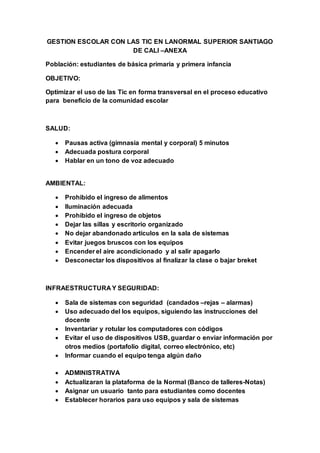 GESTION ESCOLAR CON LAS TIC EN LANORMAL SUPERIOR SANTIAGO
DE CALI –ANEXA
Población: estudiantes de básica primaria y primera infancia
OBJETIVO:
Optimizar el uso de las Tic en forma transversal en el proceso educativo
para beneficio de la comunidad escolar
SALUD:
 Pausas activa (gimnasia mental y corporal) 5 minutos
 Adecuada postura corporal
 Hablar en un tono de voz adecuado
AMBIENTAL:
 Prohibido el ingreso de alimentos
 Iluminación adecuada
 Prohibido el ingreso de objetos
 Dejar las sillas y escritorio organizado
 No dejar abandonado artículos en la sala de sistemas
 Evitar juegos bruscos con los equipos
 Encender el aire acondicionado y al salir apagarlo
 Desconectar los dispositivos al finalizar la clase o bajar breket
INFRAESTRUCTURA Y SEGURIDAD:
 Sala de sistemas con seguridad (candados –rejas – alarmas)
 Uso adecuado del los equipos, siguiendo las instrucciones del
docente
 Inventariar y rotular los computadores con códigos
 Evitar el uso de dispositivos USB, guardar o enviar información por
otros medios (portafolio digital, correo electrónico, etc)
 Informar cuando el equipo tenga algún daño
 ADMINISTRATIVA
 Actualizaran la plataforma de la Normal (Banco de talleres-Notas)
 Asignar un usuario tanto para estudiantes como docentes
 Establecer horarios para uso equipos y sala de sistemas
 