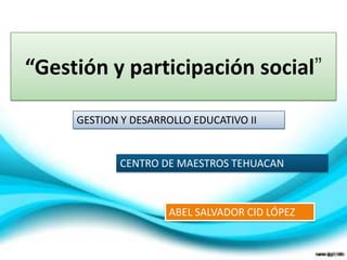 “Gestión y participación social”
GESTION Y DESARROLLO EDUCATIVO II
CENTRO DE MAESTROS TEHUACAN
ABEL SALVADOR CID LÓPEZ
 