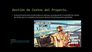 Gestión de Costos del Proyecto.
• Incluye los procesos involucrados en estimar, presupuestar y controlar los costos
de modo que se complete el proyecto dentro del presupuesto aprobado.
Tomado de:
http://media.rockstargames.com/rockstargame
s/img/global/news/upload/actual_1436366789.j
pg
 