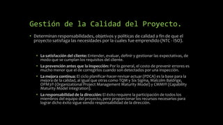 Gestión de la Calidad del Proyecto.
• Determinan responsabilidades, objetivos y políticas de calidad a fin de que el
proyecto satisfaga las necesidades por la cuales fue emprendido (NTC - ISO).
• La satisfacción del cliente: Entender, evaluar, definir y gestionar las expectativas, de
modo que se cumplan los requisitos del cliente.
• La prevención antes que la inspección: Por lo general, el costo de prevenir errores es
mucho menor que el de corregirlos cuando son detectados por una inspección.
• La mejora continua: El ciclo planificar-hacer-revisar-actuar (PDCA) es la base para la
mejora de la calidad, al igual que otras como TQM y Six Sigma, Malcolm Baldrige,
OPM3® (Organizational Project Management Maturity Model) y CMMI® (Capability
Maturity Model Integration).
• La responsabilidad de la dirección: El éxito requiere la participación de todos los
miembros del equipo del proyecto, pero proporcionar los recursos necesarios para
lograr dicho éxito sigue siendo responsabilidad de la dirección.
 
