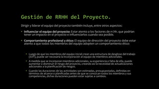 Gestión de RRHH del Proyecto.
Dirigir y liderar el equipo del proyecto también incluye, entre otros aspectos:
• Influenciar el equipo del proyecto: Estar atento a los factores de rr.hh. que podrían
tener un impacto en el proyecto e influenciarlos cuando sea posible.
• Comportamiento profesional y ético: El equipo de dirección del proyecto debe estar
atento a que todos los miembros del equipo adopten un comportamiento ético:
• Luego de que los miembros del equipo inicial crean una estructura de desglose del trabajo
(EDT), puede ser necesaria la incorporación al equipo de miembros adicionales.
• A medida que se incorporan miembros adicionales, su experiencia o falta de ella, puede
aumentar o disminuir el riesgo del proyecto, creando así la necesidad de actualizaciones
adicionales a la planificación de riesgos.
• Cuando las duraciones de las actividades son estimadas, presupuestadas, definidas en
términos de alcance o planificadas antes de que se conozcan todos los miembros y sus
competencias, dichas duraciones pueden estar sujetas a cambios.
 