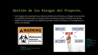Gestión de los Riesgos del Proyecto.
• Los riesgos de un proyecto se ubican siempre en el futuro, un riesgo es un evento
o condición incierta que, si sucede, tiene un efecto en por lo menos uno de los
objetivos del proyecto. Los objetivos pueden incluir el alcance, el cronograma, el
costo y la calidad.
Tomado de:
http://adjustersinternat
ional.com/wp-
content/uploads/sites/2
/2015/05/risk-
management-audit-
pic.jpgTomado de:
http://www.safetysign.com/images/source/la
rge-images/G5720.png
 