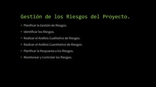 Gestión de los Riesgos del Proyecto.
• Planificar la Gestión de Riesgos.
• Identificar los Riesgos.
• Realizar el Análisis Cualitativo de Riesgos.
• Realizar el Análisis Cuantitativo de Riesgos.
• Planificar la Respuesta a los Riesgos.
• Monitorear y Controlar los Riesgos.
 