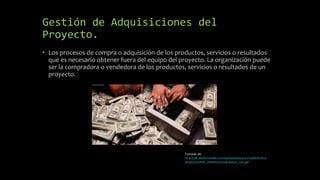 Gestión de Adquisiciones del
Proyecto.
• Los procesos de compra o adquisición de los productos, servicios o resultados
que es necesario obtener fuera del equipo del proyecto. La organización puede
ser la compradora o vendedora de los productos, servicios o resultados de un
proyecto.
Tomado de:
http://38.media.tumblr.com/991ee42e494151215a8e1b7824
d63631/tumblr_nbk81f42K31qh1kd5o1_500.gif
 