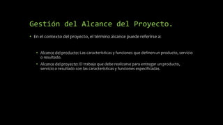 Gestión del Alcance del Proyecto.
• En el contexto del proyecto, el término alcance puede referirse a:
• Alcance del producto: Las características y funciones que definen un producto, servicio
o resultado.
• Alcance del proyecto: El trabajo que debe realizarse para entregar un producto,
servicio o resultado con las características y funciones especificadas.
 