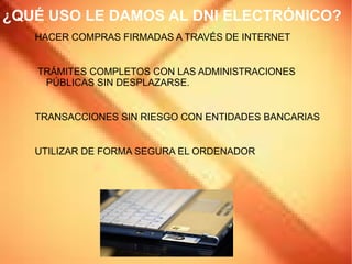 DEFINICIÓN DNI ELECTRÓNICO Este documento es la  evolución del  Documento Nacional de Identidad  pensada para adaptar su uso a la  sociedad de la información  y para que sus portadores puedan darle uso para determinados servicios electrónicos. La principal novedad es que posee  un circuito integrado capaz de guardar información de forma segura y de procesarla internamente. 