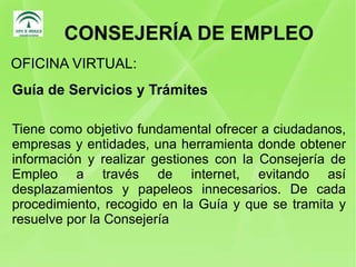 CONSEJERÍA DE EMPLEO Guía de Servicios y Trámites Tiene como objetivo fundamental ofrecer a ciudadanos, empresas y entidades, una herramienta donde obtener información y realizar gestiones con la Consejería de Empleo a través de internet, evitando así desplazamientos y papeleos innecesarios. De cada procedimiento, recogido en la Guía y que se tramita y resuelve por la Consejería OFICINA VIRTUAL: 