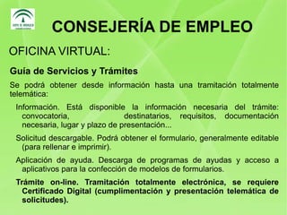 CONSEJERÍA DE EMPLEO Guía de Servicios y Trámites Se podrá obtener desde información hasta una tramitación totalmente telemática: Información. Está disponible la información necesaria del trámite: convocatoria,    destinatarios, requisitos, documentación necesaria, lugar y plazo de presentación... 