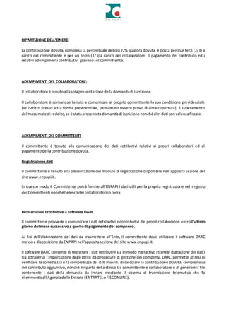 RIPARTIZIONE DELL’ONERE:
La contribuzione dovuta, compresa la percentuale dello 0,72% qualora dovuta, è posta per due terzi (2/3) a
carico del committente e per un terzo (1/3) a carico del collaboratore. Il pagamento del contributo ed i
relativi adempimenti contributivi gravanosul committente.
ADEMPIMENTI DEL COLLABORATORE:
Il collaboratore è tenutoallasolapresentazione delladomandadi iscrizione.
Il collaboratore è comunque tenuto a comunicare al proprio committente la sua condizione previdenziale
(se iscritto presso altra forma previdenziale, pensionato ovvero provo di altra copertura), il superamento
del massimale di reddito,se è statapresentatadomandadi iscrizione nonchéaltri dati convalenzafiscale.
ADEMPIMENTI DEI COMMITTENTI
Il committente è tenuto alla comunicazione dei dati retributivi relativi ai propri collaboratori ed al
pagamentodellacontribuzionedovuta.
Registrazione dati
Il committente è tenuto alla presentazione del modulo di registrazione disponibile nell’apposita sezione del
sitowww.enpapi.it.
In questo modo il Committente potrà fornire all’ENPAPI i dati utili per la propria registrazione nel registro
dei Committenti nonchél’elencodei collaboratori inforza.
Dichiarazioni retributive – software DARC
Il committente provvede a comunicare i dati retributivi e contributivi dei propri collaboratori entro l’ultimo
giorno del mese successivoa quellodi pagamentodel compenso.
Ai fini dell’elaborazione dei dati da trasmettere all’Ente, il committente deve utilizzare il software DARC
messoa disposizione daENPAPInell’appositasezione del sitowww.enpapi.it.
Il software DARC consente di registrare i dati retributivi sia in modo interattivo (tramite digitazione dei dati)
sia attraverso l’importazione degli stessi da procedure di gestione dei compensi. DARC permette altresì di
verificare la correttezza e la completezza dei dati inseriti, di calcolare la contribuzione dovuta, comprensiva
del contributo aggiuntivo, nonché il riparto della stessa tra committente e collaboratore e di generare il file
contenente i dati della denuncia da inviare mediante il sistema di trasmissione telematica che fa
riferimentoall'Agenziadelle Entrate (ENTRATELoFISCONLINE).
 
