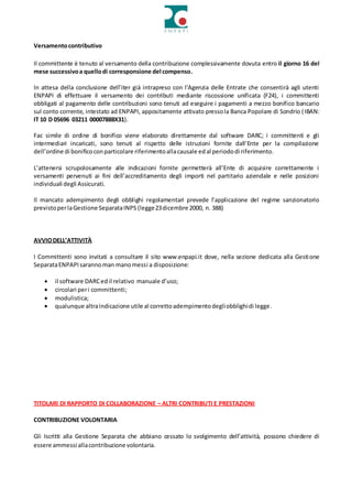 Versamentocontributivo
Il committente è tenuto al versamento della contribuzione complessivamente dovuta entro il giorno 16 del
mese successivoa quellodi corresponsione del compenso.
In attesa della conclusione dell’iter già intrapreso con l’Agenzia delle Entrate che consentirà agli utenti
ENPAPI di effettuare il versamento dei contributi mediante riscossione unificata (F24), i committenti
obbligati al pagamento delle contribuzioni sono tenuti ad eseguire i pagamenti a mezzo bonifico bancario
sul conto corrente, intestato ad ENPAPI, appositamente attivato pressola Banca Popolare di Sondrio (IBAN:
IT 10 D 05696 03211 00007888X31).
Fac simile di ordine di bonifico viene elaborato direttamente dal software DARC; i committenti e gli
intermediari incaricati, sono tenuti al rispetto delle istruzioni fornite dall’Ente per la compilazione
dell’ordine di bonificoconparticolare riferimentoallacausale edal periododi riferimento.
L’attenersi scrupolosamente alle indicazioni fornite permetterà all’Ente di acquisire correttamente i
versamenti pervenuti ai fini dell’accreditamento degli importi nel partitario aziendale e nelle posizioni
individuali degli Assicurati.
Il mancato adempimento degli obblighi regolamentari prevede l’applicazione del regime sanzionatorio
previstoperlaGestione SeparataINPS (legge23dicembre 2000, n. 388)
AVVIODELL’ATTIVITÀ
I Committenti sono invitati a consultare il sito www.enpapi.it dove, nella sezione dedicata alla Gestione
SeparataENPAPIsarannoman manomessi a disposizione:
 il software DARCedil relativo manuale d’uso;
 circolari peri committenti;
 modulistica;
 qualunque altraindicazione utile al correttoadempimentodegliobblighidi legge.
TITOLARI DI RAPPORTO DI COLLABORAZIONE – ALTRI CONTRIBUTI E PRESTAZIONI
CONTRIBUZIONE VOLONTARIA
Gli Iscritti alla Gestione Separata che abbiano cessato lo svolgimento dell’attività, possono chiedere di
essere ammessi allacontribuzione volontaria.
 