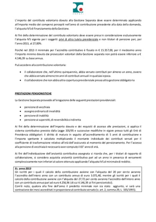 L’importo del contributo volontario dovuto alla Gestione Separata deve essere determinato applicando
all'importo medio dei compensi percepiti nell'anno di contribuzione precedente alla data della domanda,
l’aliquotaIVSdi finanziamentodellaGestione.
Ai fini della determinazione del contributo volontario deve essere presa in considerazione esclusivamente
l’aliquota IVS vigente per i soggetti privi di altra tutela previdenziale e non titolari di pensione pari, per
l’anno2013, al 27,00%.
Poiché nel 2013 il minimale per l’accredito contributivo è fissato in € 15.357,00, per il medesimo anno
l’importo minimo dovuto dai prosecutori volontari della Gestione separata non potrà essere inferiore a €
4.146,39 su base annua.
Puòaccedere allacontribuzione volontaria:
 il collaboratore che, nell’ultimo quinquennio, abbia versato contributi per almeno un anno, ovvero
che abbiaversatoalmenotre anni di contributi annuali inqualsiasi epoca.
 il collaboratore che nonabbiaaltra coperturaprevidenziale pressoaltragestione obbligatoria
PRESTAZIONI PENSIONISTICHE
La Gestione Separataprovvede all’erogazione delle seguenti prestazioniprevidenziali:
 pensione di vecchiaia
 assegnoordinariodi invalidità
 pensione di inabilità
 pensione ai superstiti,di reversibilitàoindiretta
Ai fini della determinazione dell’importo dovuto e dei requisiti di accesso alle prestazioni, si applica il
sistema contributivo previsto dalla Legge 335/95 e successive modifiche in vigore presso tutti gli Enti di
Previdenza obbligatori: il diritto di matura in seguito all’accreditamento di 5 anni di contribuzione e
l’importo spettante è calcolato moltiplicando il montante individuale dei contributi versati per il
coefficiente di trasformazione relativo all’età dell’assicurato al momento del pensionamento. Per l’accesso
allapensione di vecchiaiaè necessarioavercompiutoil 65° annodi età.
Ai fini dell’individuazione dell’anzianità contributiva assegnata si ricorda che, per i titolari di rapporto di
collaborazione, si considera acquisita anzianità contributiva pari ad un anno in presenza di versamenti
complessivamente noninferiori al valore ottenutoapplicandol’aliquotaIVSal minimaledi reddito.
Es. anno2013
Gli iscritti per i quali il calcolo della contribuzione avviene con l’aliquota del 20 per cento avranno
l’accredito dell’intero anno con un contributo annuo di euro 3.071,40, mentre gli iscritti per i quali il
calcolo della contribuzione avviene con l’aliquota del 27,72 per cento avranno l’accredito dell’intero anno
con un contributoannuopari ad euro4.256,96 (di cui 4.146,39 ai fini pensionistici).
Com’è noto, qualora alla fine dell’anno il predetto minimale non sia stato aggiunto, vi sarà una
contrazione dei mesi accreditati inproporzioneal contributoversato(v.art.2, comma 29, L. 335/1995).
 