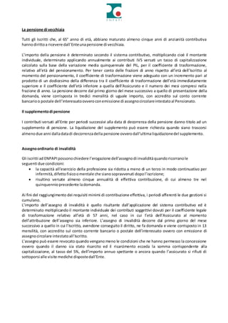 La pensione di vecchiaia
Tutti gli Iscritti che, al 65° anno di età, abbiano maturato almeno cinque anni di anzianità contributiva
hannodirittoa ricevere dall’Enteunapensione di vecchiaia.
L’importo della pensione è determinato secondo il sistema contributivo, moltiplicando cioè il montante
individuale, determinato applicando annualmente ai contributi IVS versati un tasso di capitalizzazione
calcolato sulla base della variazione media quinquennale del PIL, per il coefficiente di trasformazione,
relativo all’età del pensionamento. Per tener conto delle frazioni di anno rispetto all’età dell’Iscritto al
momento del pensionamento, il coefficiente di trasformazione viene adeguato con un incremento pari al
prodotto di un dodicesimo della differenza tra il coefficiente di trasformazione dell’età immediatamente
superiore e il coefficiente dell’età inferiore a quella dell’Assicurato e il numero dei mesi compresi nella
frazione di anno. La pensione decorre dal primo giorno del mese successivo a quello di presentazione della
domanda, viene corrisposta in tredici mensilità di uguale importo, con accredito sul conto corrente
bancarioo postale dell’interessatoovveroconemissione di assegnocircolareintestatoal Pensionato.
Il supplementodi pensione
I contributi versati all’Ente per periodi successivi alla data di decorrenza della pensione danno titolo ad un
supplemento di pensione. La liquidazione del supplemento può essere richiesta quando siano trascorsi
almenodue anni dalladatadi decorrenzadella pensione ovverodall’ultimaliquidazionedel supplemento.
Assegnoordinario di invalidità
Gli iscritti ad ENPAPIpossonochiedere l’erogazione dell’assegnodi invaliditàquandoricorranole
seguenti due condizioni:
 la capacità all’esercizio della professione sia ridotta a meno di un terzo in modo continuativo per
infermità,difettofisicoomentale che sianosopravvenuti dopol’iscrizione;
 risultino versate almeno cinque annualità di effettiva contribuzione, di cui almeno tre nel
quinquennioprecedente ladomanda.
Ai fini del raggiungimento dei requisiti minimi di contribuzione effettiva, i periodi afferenti le due gestioni si
cumulano.
L’importo dell’assegno di invalidità è quello risultante dall’applicazione del sistema contributivo ed è
determinato moltiplicando il montante individuale dei contributi soggettivi dovuti per il coefficiente legale
di trasformazione relativo all’età di 57 anni, nel caso in cui l’età dell’Assicurato al momento
dell’attribuzione dell’assegno sia inferiore. L’assegno di invalidità decorre dal primo giorno del mese
successivo a quello in cui l’Iscritto, avendone conseguito il diritto, ne fa domanda e viene corrisposto in 13
mensilità, con accredito sul conto corrente bancario o postale dell’interessato ovvero con emissione di
assegnocircolare intestatoall’Iscritto.
L’assegno può essere revocato quando vengano meno le condizioni che ne hanno permesso la concessione
ovvero quando il danno sia stato risarcito ed il risarcimento ecceda la somma corrispondente alla
capitalizzazione, al tasso del 5%, dell’importo annuo spettante o ancora quando l’assicurato si rifiuti di
sottoporsi alle visite mediche dispostedall’Ente.
 