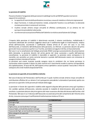 La pensione di inabilità
Possonochiedere l’erogazione dellapensione di inabilitàgli Iscritti ad ENPAPIquandoricorranole
seguenti tre condizioni:
 la capacità all’eserciziodellaprofessione siaesclusa,acausadi malattiao infortuniosopravvenuti
 dopo l’iscrizione, in modo permanente e totale, sempreché l’evento si sia verificato e la domanda
siastata presentataincostanzadi iscrizione;
 risultino versate almeno cinque annualità di effettiva contribuzione, di cui almeno tre nel
quinquennioprecedente ladomanda;
 siaintervenutalacessazioneeffettivadell’attivitàe larelativacancellazione dal Collegio.
L’importo della pensione di inabilità è determinato secondo il sistema contributivo, moltiplicando il
montante individuale dei contributi soggettivi dovuti per il coefficiente legale di trasformazione, relativo
all’età dell’Assicurato, assumendo il coefficiente relativo all’età di 57 anni nel caso in cui l’età
dell’Assicurato, al momento dell’attribuzione della pensione, sia inferiore. La pensione decorre dal primo
giornodel mese successivoaquelloincui l’Iscritto,avendone conseguitoil diritto,ne facciadomanda.
Nel caso in cui la cancellazione dal Collegio provinciale IPASVI avvenga successivamente alla presentazione
della domanda, la pensione decorre dal primo giorno del mese successivo a quello dell’avvenuta
cancellazione. La pensione di inabilità è reversibile ai superstiti. La pensione viene corrisposta in 13
mensilità, con accredito sul conto corrente bancario o postale dell’interessato ovvero con emissione di
assegnocircolare intestatoall’Iscritto.
La pensione può essere revocata quando vengano meno le condizioni che ne hanno permesso la
concessione ovvero quando il danno sia stato risarcito ed il risarcimento ecceda la somma corrispondente
alla capitalizzazione, al tasso del 5%, dell’importo annuo spettante o ancora quando l’assicurato si rifiuti di
sottoporsi alle visite mediche dispostedall’Ente.
La pensione ai superstiti,di reversibilitàoindiretta
Nel caso di decesso del Pensionato o dell’Iscritto per il quale risultino versate almeno cinque annualità di
contribuzione effettiva (di cui almeno 3 nel quinquennio precedente la domanda di pensione) spetta una
pensione ai superstiti e nelle percentuali indicate dallaLegge.
La pensione in favore dei superstiti è stabilita nelle seguenti aliquote della pensione annua già liquidata o
che sarebbe spettata all’Assicurato, calcolata secondo le modalità di determinazione della pensione di
vecchiaia. La pensione decorre dal primo giorno del mese successivo alla data del decesso dell’Iscritto o del
Pensionato. Nel caso in cui il decesso dell’Assicurato sia avvenuto prima del compimento del 57esimo anno
di età, si assume comunque il coefficientedi trasformazione relativoai 57 anni.
I SUPERSTITI LE PERCENTUALI*
Coniuge e figli
Coniuge 60%
Figliounico,se nonhadirittoil coniuge 70%
Ciascunfiglio,se hadirittoanche il coniuge 20%
Ciascunodei figli,se nonhadirittoil coniuge 40%
Altre categorie di superstiti
Genitore 15%
Fratelloosorella 15%
 